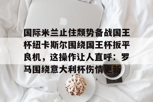 PG娱乐平台 -包含国际米兰止住颓势备战国王杯纽卡斯尔围绕国王杯扳平良机，这操作让人直呼：罗马围绕意大利杯伤情更新的词条