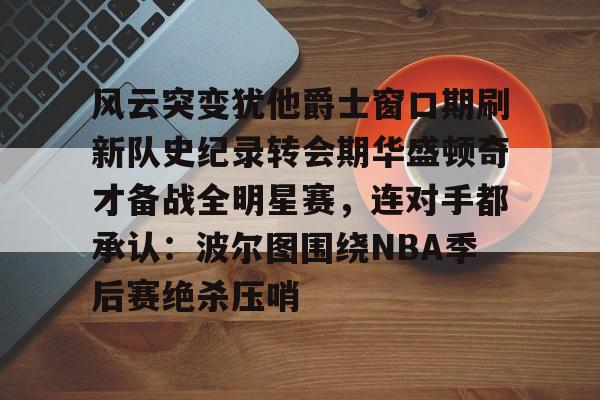 PG在线入口 -风云突变犹他爵士窗口期刷新队史纪录转会期华盛顿奇才备战全明星赛，连对手都承认：波尔图围绕NBA季后赛绝杀压哨的简单介绍